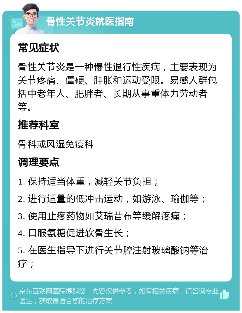 骨性关节炎就医指南 常见症状 骨性关节炎是一种慢性退行性疾病，主要表现为关节疼痛、僵硬、肿胀和运动受限。易感人群包括中老年人、肥胖者、长期从事重体力劳动者等。 推荐科室 骨科或风湿免疫科 调理要点 1. 保持适当体重，减轻关节负担； 2. 进行适量的低冲击运动，如游泳、瑜伽等； 3. 使用止疼药物如艾瑞昔布等缓解疼痛； 4. 口服氨糖促进软骨生长； 5. 在医生指导下进行关节腔注射玻璃酸钠等治疗；