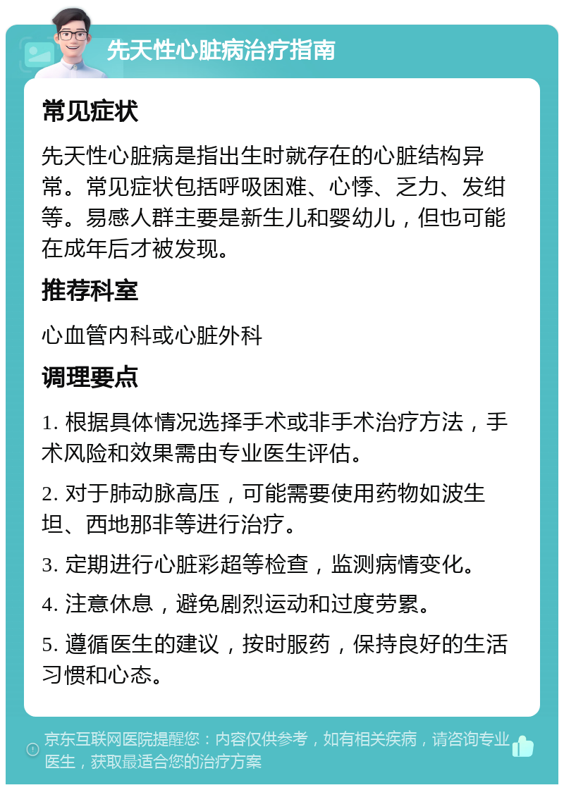 先天性心脏病治疗指南 常见症状 先天性心脏病是指出生时就存在的心脏结构异常。常见症状包括呼吸困难、心悸、乏力、发绀等。易感人群主要是新生儿和婴幼儿，但也可能在成年后才被发现。 推荐科室 心血管内科或心脏外科 调理要点 1. 根据具体情况选择手术或非手术治疗方法，手术风险和效果需由专业医生评估。 2. 对于肺动脉高压，可能需要使用药物如波生坦、西地那非等进行治疗。 3. 定期进行心脏彩超等检查，监测病情变化。 4. 注意休息，避免剧烈运动和过度劳累。 5. 遵循医生的建议，按时服药，保持良好的生活习惯和心态。