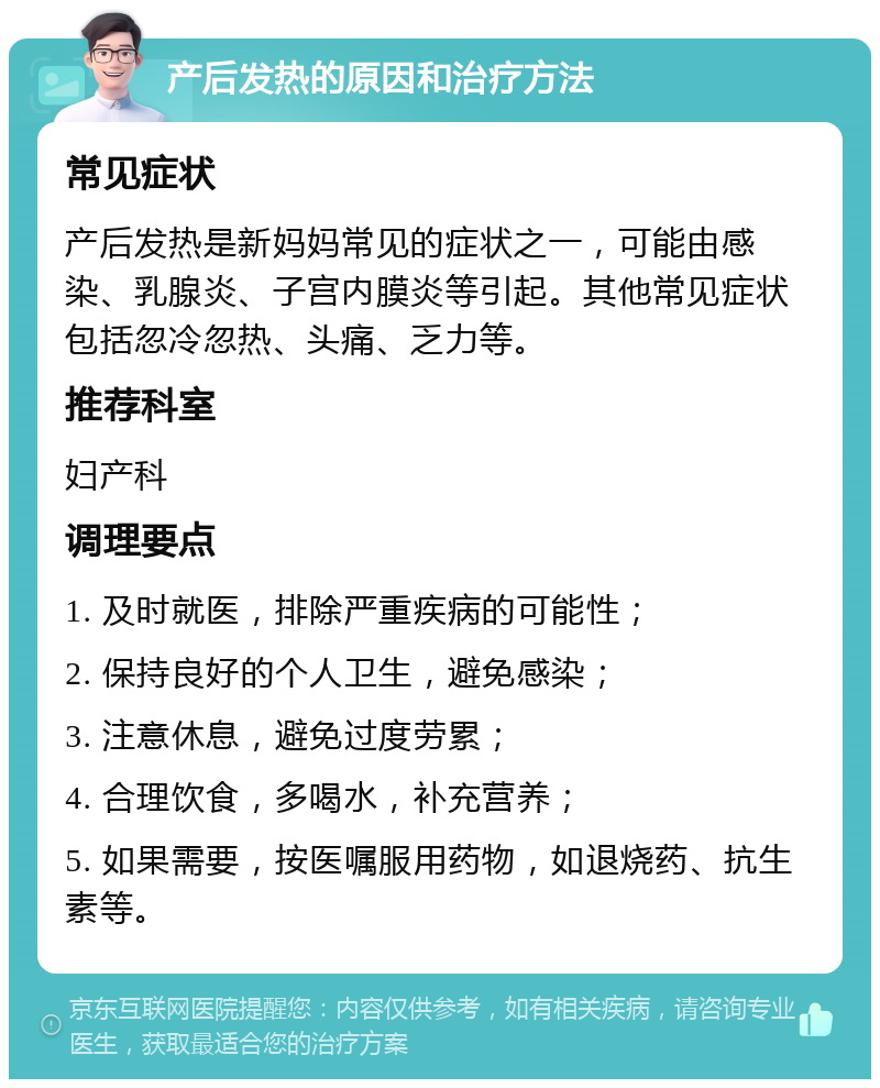 产后发热的原因和治疗方法 常见症状 产后发热是新妈妈常见的症状之一，可能由感染、乳腺炎、子宫内膜炎等引起。其他常见症状包括忽冷忽热、头痛、乏力等。 推荐科室 妇产科 调理要点 1. 及时就医，排除严重疾病的可能性； 2. 保持良好的个人卫生，避免感染； 3. 注意休息，避免过度劳累； 4. 合理饮食，多喝水，补充营养； 5. 如果需要，按医嘱服用药物，如退烧药、抗生素等。