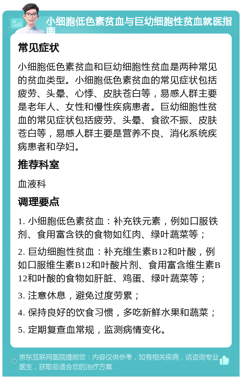 小细胞低色素贫血与巨幼细胞性贫血就医指南 常见症状 小细胞低色素贫血和巨幼细胞性贫血是两种常见的贫血类型。小细胞低色素贫血的常见症状包括疲劳、头晕、心悸、皮肤苍白等，易感人群主要是老年人、女性和慢性疾病患者。巨幼细胞性贫血的常见症状包括疲劳、头晕、食欲不振、皮肤苍白等，易感人群主要是营养不良、消化系统疾病患者和孕妇。 推荐科室 血液科 调理要点 1. 小细胞低色素贫血：补充铁元素，例如口服铁剂、食用富含铁的食物如红肉、绿叶蔬菜等； 2. 巨幼细胞性贫血：补充维生素B12和叶酸，例如口服维生素B12和叶酸片剂、食用富含维生素B12和叶酸的食物如肝脏、鸡蛋、绿叶蔬菜等； 3. 注意休息，避免过度劳累； 4. 保持良好的饮食习惯，多吃新鲜水果和蔬菜； 5. 定期复查血常规，监测病情变化。