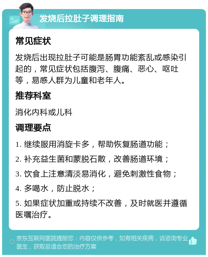 发烧后拉肚子调理指南 常见症状 发烧后出现拉肚子可能是肠胃功能紊乱或感染引起的，常见症状包括腹泻、腹痛、恶心、呕吐等，易感人群为儿童和老年人。 推荐科室 消化内科或儿科 调理要点 1. 继续服用消旋卡多，帮助恢复肠道功能； 2. 补充益生菌和蒙脱石散，改善肠道环境； 3. 饮食上注意清淡易消化，避免刺激性食物； 4. 多喝水，防止脱水； 5. 如果症状加重或持续不改善，及时就医并遵循医嘱治疗。