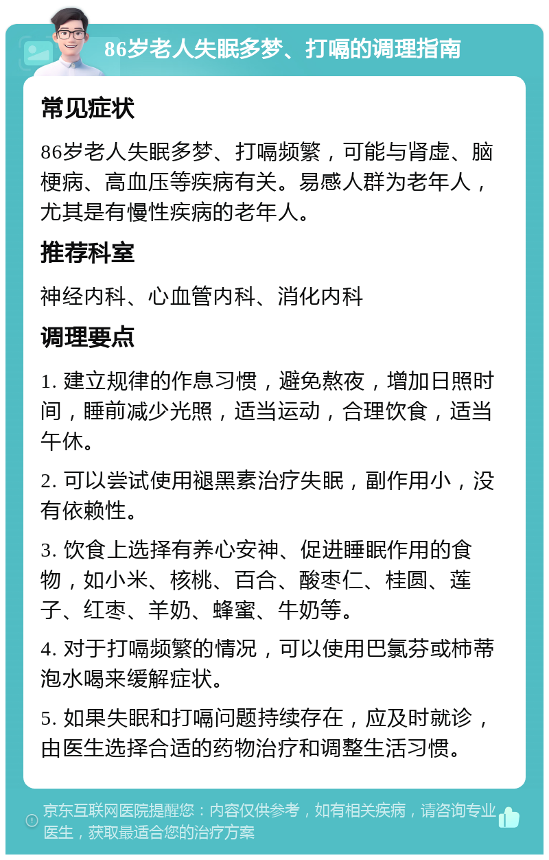 86岁老人失眠多梦、打嗝的调理指南 常见症状 86岁老人失眠多梦、打嗝频繁，可能与肾虚、脑梗病、高血压等疾病有关。易感人群为老年人，尤其是有慢性疾病的老年人。 推荐科室 神经内科、心血管内科、消化内科 调理要点 1. 建立规律的作息习惯，避免熬夜，增加日照时间，睡前减少光照，适当运动，合理饮食，适当午休。 2. 可以尝试使用褪黑素治疗失眠，副作用小，没有依赖性。 3. 饮食上选择有养心安神、促进睡眠作用的食物，如小米、核桃、百合、酸枣仁、桂圆、莲子、红枣、羊奶、蜂蜜、牛奶等。 4. 对于打嗝频繁的情况，可以使用巴氯芬或柿蒂泡水喝来缓解症状。 5. 如果失眠和打嗝问题持续存在，应及时就诊，由医生选择合适的药物治疗和调整生活习惯。