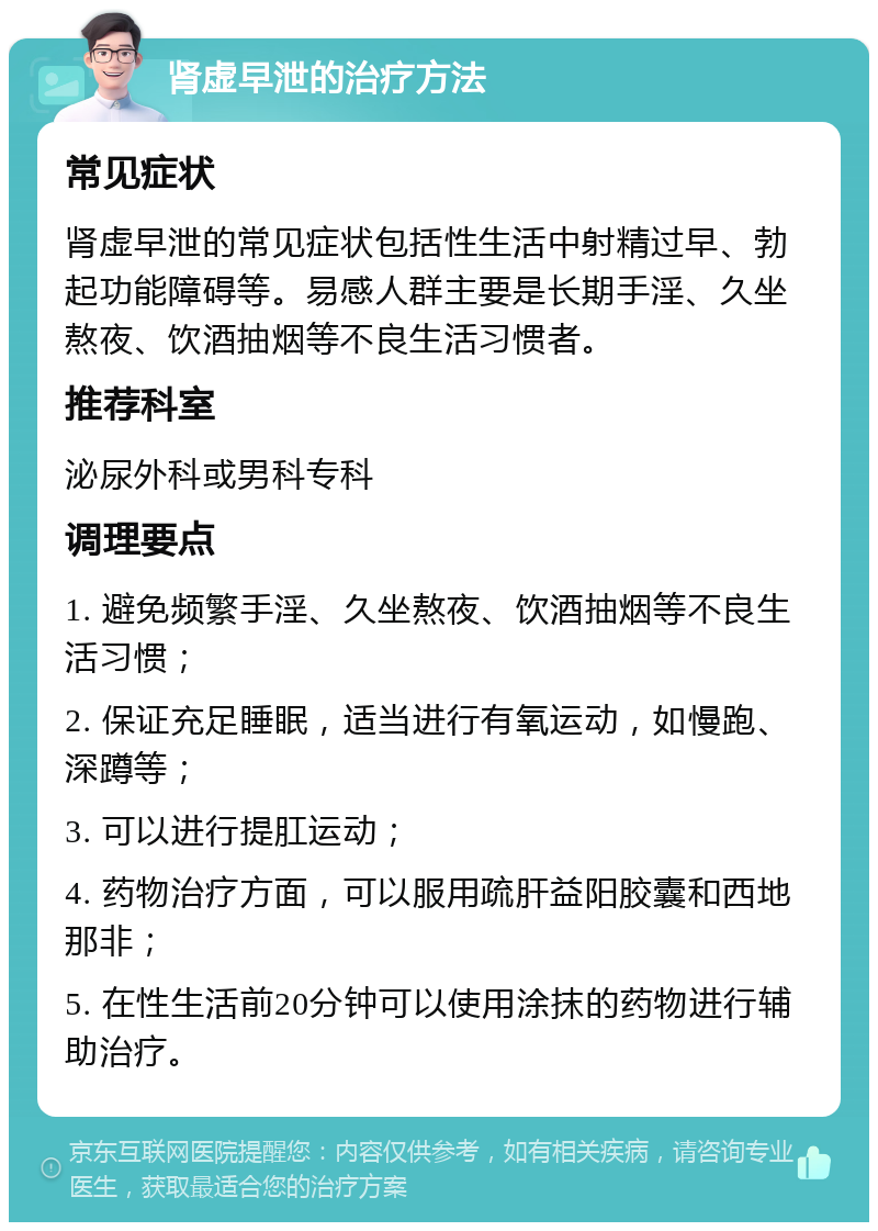 肾虚早泄的治疗方法 常见症状 肾虚早泄的常见症状包括性生活中射精过早、勃起功能障碍等。易感人群主要是长期手淫、久坐熬夜、饮酒抽烟等不良生活习惯者。 推荐科室 泌尿外科或男科专科 调理要点 1. 避免频繁手淫、久坐熬夜、饮酒抽烟等不良生活习惯； 2. 保证充足睡眠，适当进行有氧运动，如慢跑、深蹲等； 3. 可以进行提肛运动； 4. 药物治疗方面，可以服用疏肝益阳胶囊和西地那非； 5. 在性生活前20分钟可以使用涂抹的药物进行辅助治疗。