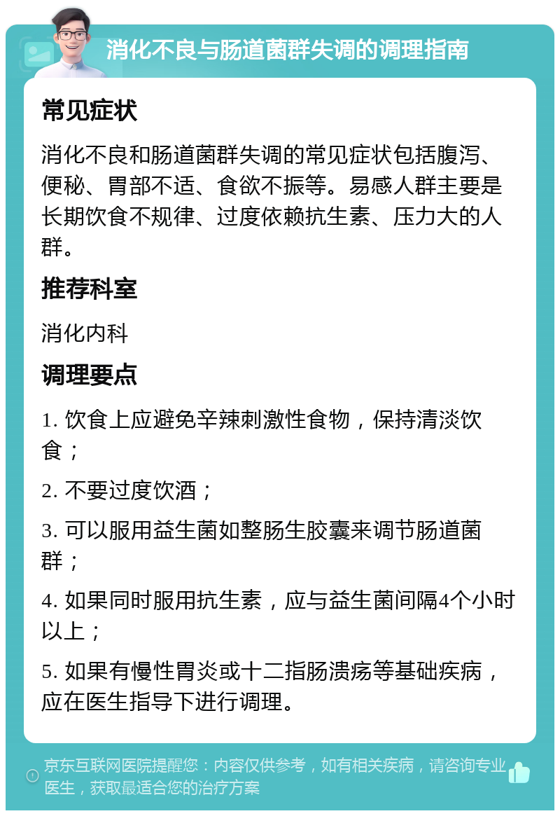 消化不良与肠道菌群失调的调理指南 常见症状 消化不良和肠道菌群失调的常见症状包括腹泻、便秘、胃部不适、食欲不振等。易感人群主要是长期饮食不规律、过度依赖抗生素、压力大的人群。 推荐科室 消化内科 调理要点 1. 饮食上应避免辛辣刺激性食物，保持清淡饮食； 2. 不要过度饮酒； 3. 可以服用益生菌如整肠生胶囊来调节肠道菌群； 4. 如果同时服用抗生素，应与益生菌间隔4个小时以上； 5. 如果有慢性胃炎或十二指肠溃疡等基础疾病，应在医生指导下进行调理。