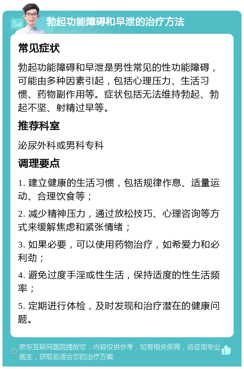 勃起功能障碍和早泄的治疗方法 常见症状 勃起功能障碍和早泄是男性常见的性功能障碍，可能由多种因素引起，包括心理压力、生活习惯、药物副作用等。症状包括无法维持勃起、勃起不坚、射精过早等。 推荐科室 泌尿外科或男科专科 调理要点 1. 建立健康的生活习惯，包括规律作息、适量运动、合理饮食等； 2. 减少精神压力，通过放松技巧、心理咨询等方式来缓解焦虑和紧张情绪； 3. 如果必要，可以使用药物治疗，如希爱力和必利劲； 4. 避免过度手淫或性生活，保持适度的性生活频率； 5. 定期进行体检，及时发现和治疗潜在的健康问题。