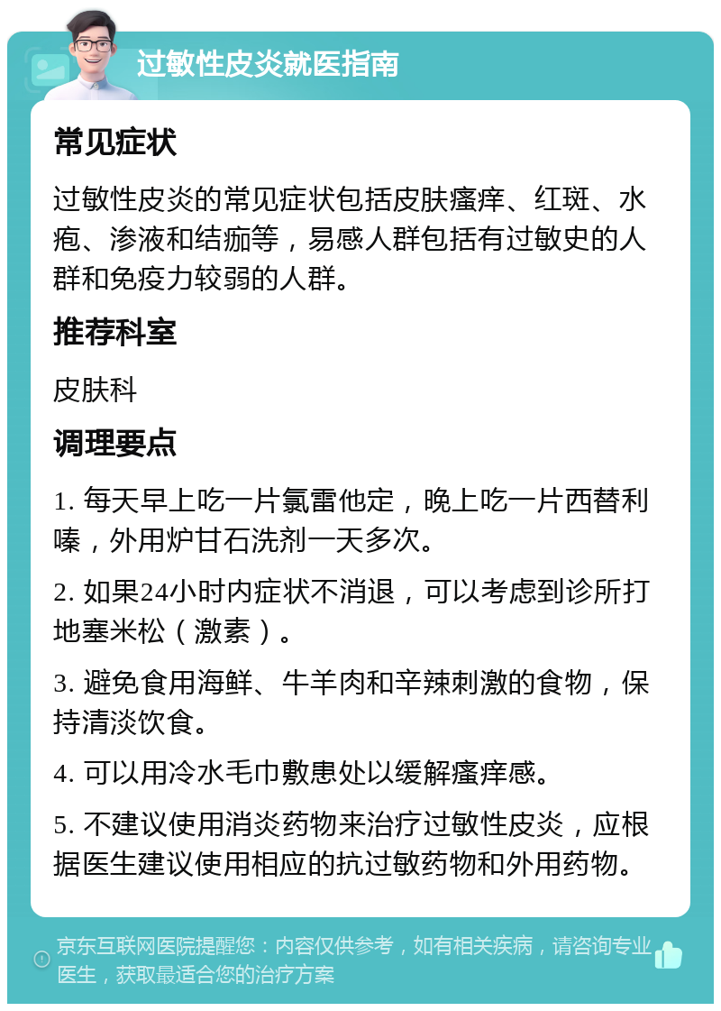 过敏性皮炎就医指南 常见症状 过敏性皮炎的常见症状包括皮肤瘙痒、红斑、水疱、渗液和结痂等，易感人群包括有过敏史的人群和免疫力较弱的人群。 推荐科室 皮肤科 调理要点 1. 每天早上吃一片氯雷他定，晚上吃一片西替利嗪，外用炉甘石洗剂一天多次。 2. 如果24小时内症状不消退，可以考虑到诊所打地塞米松（激素）。 3. 避免食用海鲜、牛羊肉和辛辣刺激的食物，保持清淡饮食。 4. 可以用冷水毛巾敷患处以缓解瘙痒感。 5. 不建议使用消炎药物来治疗过敏性皮炎，应根据医生建议使用相应的抗过敏药物和外用药物。