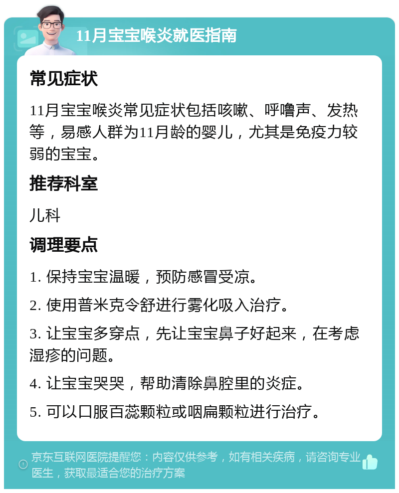 11月宝宝喉炎就医指南 常见症状 11月宝宝喉炎常见症状包括咳嗽、呼噜声、发热等，易感人群为11月龄的婴儿，尤其是免疫力较弱的宝宝。 推荐科室 儿科 调理要点 1. 保持宝宝温暖，预防感冒受凉。 2. 使用普米克令舒进行雾化吸入治疗。 3. 让宝宝多穿点，先让宝宝鼻子好起来，在考虑湿疹的问题。 4. 让宝宝哭哭，帮助清除鼻腔里的炎症。 5. 可以口服百蕊颗粒或咽扁颗粒进行治疗。