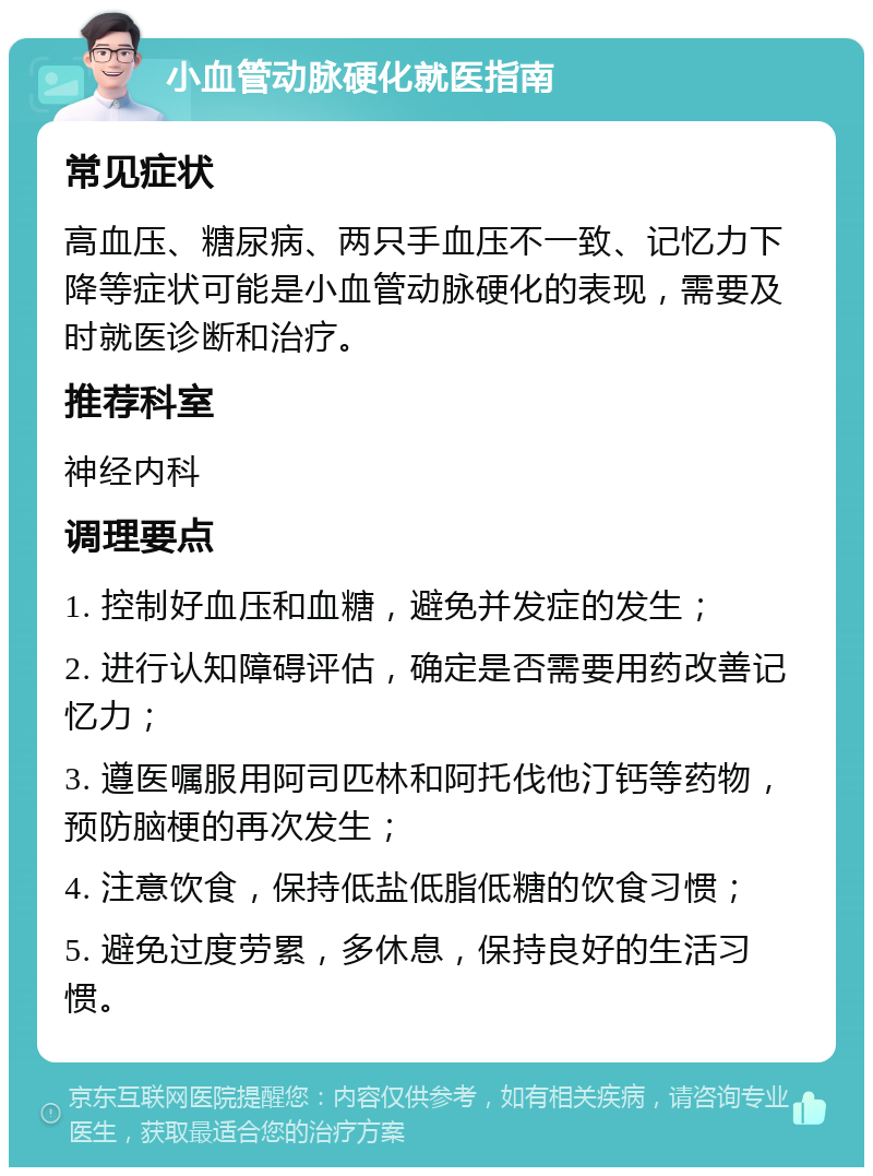 小血管动脉硬化就医指南 常见症状 高血压、糖尿病、两只手血压不一致、记忆力下降等症状可能是小血管动脉硬化的表现，需要及时就医诊断和治疗。 推荐科室 神经内科 调理要点 1. 控制好血压和血糖，避免并发症的发生； 2. 进行认知障碍评估，确定是否需要用药改善记忆力； 3. 遵医嘱服用阿司匹林和阿托伐他汀钙等药物，预防脑梗的再次发生； 4. 注意饮食，保持低盐低脂低糖的饮食习惯； 5. 避免过度劳累，多休息，保持良好的生活习惯。