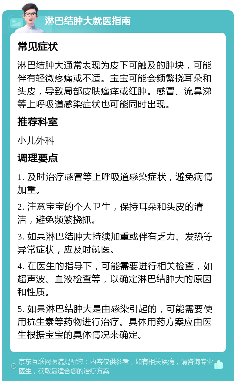 淋巴结肿大就医指南 常见症状 淋巴结肿大通常表现为皮下可触及的肿块，可能伴有轻微疼痛或不适。宝宝可能会频繁挠耳朵和头皮，导致局部皮肤瘙痒或红肿。感冒、流鼻涕等上呼吸道感染症状也可能同时出现。 推荐科室 小儿外科 调理要点 1. 及时治疗感冒等上呼吸道感染症状，避免病情加重。 2. 注意宝宝的个人卫生，保持耳朵和头皮的清洁，避免频繁挠抓。 3. 如果淋巴结肿大持续加重或伴有乏力、发热等异常症状，应及时就医。 4. 在医生的指导下，可能需要进行相关检查，如超声波、血液检查等，以确定淋巴结肿大的原因和性质。 5. 如果淋巴结肿大是由感染引起的，可能需要使用抗生素等药物进行治疗。具体用药方案应由医生根据宝宝的具体情况来确定。