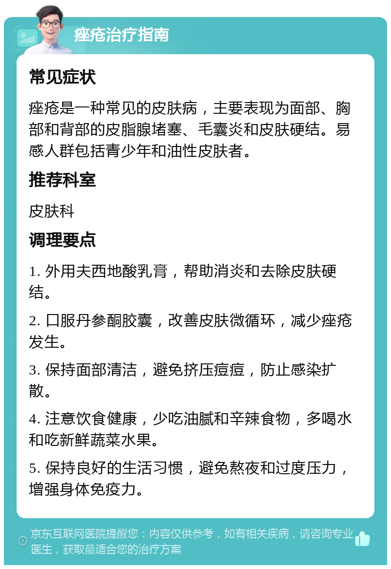 痤疮治疗指南 常见症状 痤疮是一种常见的皮肤病，主要表现为面部、胸部和背部的皮脂腺堵塞、毛囊炎和皮肤硬结。易感人群包括青少年和油性皮肤者。 推荐科室 皮肤科 调理要点 1. 外用夫西地酸乳膏，帮助消炎和去除皮肤硬结。 2. 口服丹参酮胶囊，改善皮肤微循环，减少痤疮发生。 3. 保持面部清洁，避免挤压痘痘，防止感染扩散。 4. 注意饮食健康，少吃油腻和辛辣食物，多喝水和吃新鲜蔬菜水果。 5. 保持良好的生活习惯，避免熬夜和过度压力，增强身体免疫力。