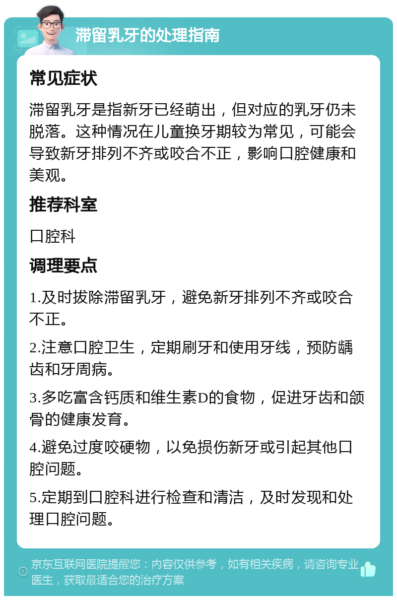 滞留乳牙的处理指南 常见症状 滞留乳牙是指新牙已经萌出，但对应的乳牙仍未脱落。这种情况在儿童换牙期较为常见，可能会导致新牙排列不齐或咬合不正，影响口腔健康和美观。 推荐科室 口腔科 调理要点 1.及时拔除滞留乳牙，避免新牙排列不齐或咬合不正。 2.注意口腔卫生，定期刷牙和使用牙线，预防龋齿和牙周病。 3.多吃富含钙质和维生素D的食物，促进牙齿和颌骨的健康发育。 4.避免过度咬硬物，以免损伤新牙或引起其他口腔问题。 5.定期到口腔科进行检查和清洁，及时发现和处理口腔问题。