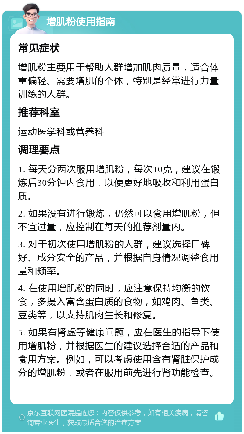 增肌粉使用指南 常见症状 增肌粉主要用于帮助人群增加肌肉质量，适合体重偏轻、需要增肌的个体，特别是经常进行力量训练的人群。 推荐科室 运动医学科或营养科 调理要点 1. 每天分两次服用增肌粉，每次10克，建议在锻炼后30分钟内食用，以便更好地吸收和利用蛋白质。 2. 如果没有进行锻炼，仍然可以食用增肌粉，但不宜过量，应控制在每天的推荐剂量内。 3. 对于初次使用增肌粉的人群，建议选择口碑好、成分安全的产品，并根据自身情况调整食用量和频率。 4. 在使用增肌粉的同时，应注意保持均衡的饮食，多摄入富含蛋白质的食物，如鸡肉、鱼类、豆类等，以支持肌肉生长和修复。 5. 如果有肾虚等健康问题，应在医生的指导下使用增肌粉，并根据医生的建议选择合适的产品和食用方案。例如，可以考虑使用含有肾脏保护成分的增肌粉，或者在服用前先进行肾功能检查。