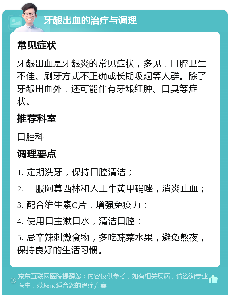 牙龈出血的治疗与调理 常见症状 牙龈出血是牙龈炎的常见症状，多见于口腔卫生不佳、刷牙方式不正确或长期吸烟等人群。除了牙龈出血外，还可能伴有牙龈红肿、口臭等症状。 推荐科室 口腔科 调理要点 1. 定期洗牙，保持口腔清洁； 2. 口服阿莫西林和人工牛黄甲硝唑，消炎止血； 3. 配合维生素C片，增强免疫力； 4. 使用口宝漱口水，清洁口腔； 5. 忌辛辣刺激食物，多吃蔬菜水果，避免熬夜，保持良好的生活习惯。