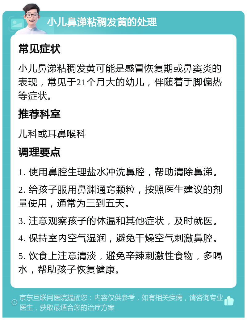 小儿鼻涕粘稠发黄的处理 常见症状 小儿鼻涕粘稠发黄可能是感冒恢复期或鼻窦炎的表现，常见于21个月大的幼儿，伴随着手脚偏热等症状。 推荐科室 儿科或耳鼻喉科 调理要点 1. 使用鼻腔生理盐水冲洗鼻腔，帮助清除鼻涕。 2. 给孩子服用鼻渊通窍颗粒，按照医生建议的剂量使用，通常为三到五天。 3. 注意观察孩子的体温和其他症状，及时就医。 4. 保持室内空气湿润，避免干燥空气刺激鼻腔。 5. 饮食上注意清淡，避免辛辣刺激性食物，多喝水，帮助孩子恢复健康。