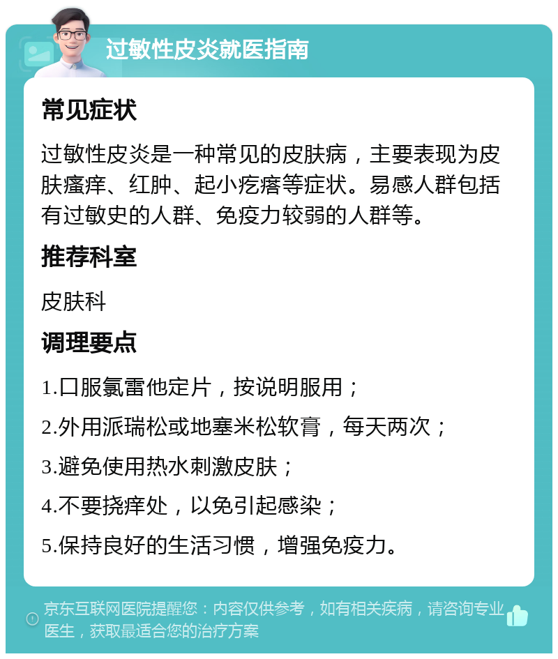 过敏性皮炎就医指南 常见症状 过敏性皮炎是一种常见的皮肤病，主要表现为皮肤瘙痒、红肿、起小疙瘩等症状。易感人群包括有过敏史的人群、免疫力较弱的人群等。 推荐科室 皮肤科 调理要点 1.口服氯雷他定片，按说明服用； 2.外用派瑞松或地塞米松软膏，每天两次； 3.避免使用热水刺激皮肤； 4.不要挠痒处，以免引起感染； 5.保持良好的生活习惯，增强免疫力。