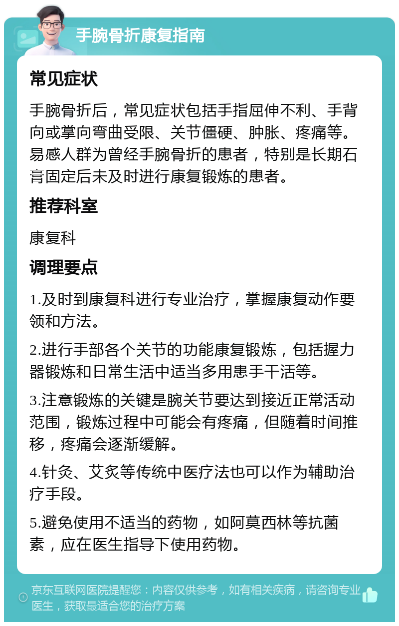 手腕骨折康复指南 常见症状 手腕骨折后，常见症状包括手指屈伸不利、手背向或掌向弯曲受限、关节僵硬、肿胀、疼痛等。易感人群为曾经手腕骨折的患者，特别是长期石膏固定后未及时进行康复锻炼的患者。 推荐科室 康复科 调理要点 1.及时到康复科进行专业治疗，掌握康复动作要领和方法。 2.进行手部各个关节的功能康复锻炼，包括握力器锻炼和日常生活中适当多用患手干活等。 3.注意锻炼的关键是腕关节要达到接近正常活动范围，锻炼过程中可能会有疼痛，但随着时间推移，疼痛会逐渐缓解。 4.针灸、艾炙等传统中医疗法也可以作为辅助治疗手段。 5.避免使用不适当的药物，如阿莫西林等抗菌素，应在医生指导下使用药物。