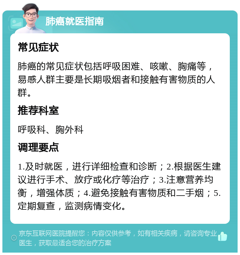 肺癌就医指南 常见症状 肺癌的常见症状包括呼吸困难、咳嗽、胸痛等，易感人群主要是长期吸烟者和接触有害物质的人群。 推荐科室 呼吸科、胸外科 调理要点 1.及时就医，进行详细检查和诊断；2.根据医生建议进行手术、放疗或化疗等治疗；3.注意营养均衡，增强体质；4.避免接触有害物质和二手烟；5.定期复查，监测病情变化。