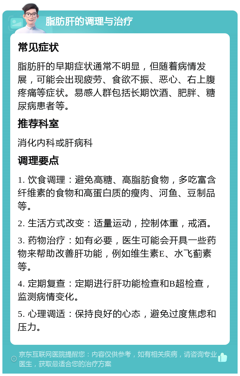 脂肪肝的调理与治疗 常见症状 脂肪肝的早期症状通常不明显，但随着病情发展，可能会出现疲劳、食欲不振、恶心、右上腹疼痛等症状。易感人群包括长期饮酒、肥胖、糖尿病患者等。 推荐科室 消化内科或肝病科 调理要点 1. 饮食调理：避免高糖、高脂肪食物，多吃富含纤维素的食物和高蛋白质的瘦肉、河鱼、豆制品等。 2. 生活方式改变：适量运动，控制体重，戒酒。 3. 药物治疗：如有必要，医生可能会开具一些药物来帮助改善肝功能，例如维生素E、水飞蓟素等。 4. 定期复查：定期进行肝功能检查和B超检查，监测病情变化。 5. 心理调适：保持良好的心态，避免过度焦虑和压力。