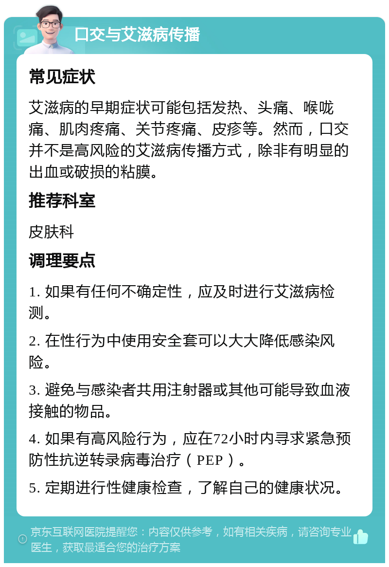 口交与艾滋病传播 常见症状 艾滋病的早期症状可能包括发热、头痛、喉咙痛、肌肉疼痛、关节疼痛、皮疹等。然而，口交并不是高风险的艾滋病传播方式，除非有明显的出血或破损的粘膜。 推荐科室 皮肤科 调理要点 1. 如果有任何不确定性，应及时进行艾滋病检测。 2. 在性行为中使用安全套可以大大降低感染风险。 3. 避免与感染者共用注射器或其他可能导致血液接触的物品。 4. 如果有高风险行为，应在72小时内寻求紧急预防性抗逆转录病毒治疗（PEP）。 5. 定期进行性健康检查，了解自己的健康状况。