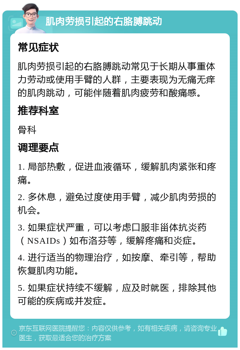 肌肉劳损引起的右胳膊跳动 常见症状 肌肉劳损引起的右胳膊跳动常见于长期从事重体力劳动或使用手臂的人群，主要表现为无痛无痒的肌肉跳动，可能伴随着肌肉疲劳和酸痛感。 推荐科室 骨科 调理要点 1. 局部热敷，促进血液循环，缓解肌肉紧张和疼痛。 2. 多休息，避免过度使用手臂，减少肌肉劳损的机会。 3. 如果症状严重，可以考虑口服非甾体抗炎药（NSAIDs）如布洛芬等，缓解疼痛和炎症。 4. 进行适当的物理治疗，如按摩、牵引等，帮助恢复肌肉功能。 5. 如果症状持续不缓解，应及时就医，排除其他可能的疾病或并发症。