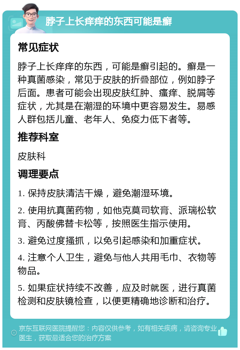 脖子上长痒痒的东西可能是癣 常见症状 脖子上长痒痒的东西，可能是癣引起的。癣是一种真菌感染，常见于皮肤的折叠部位，例如脖子后面。患者可能会出现皮肤红肿、瘙痒、脱屑等症状，尤其是在潮湿的环境中更容易发生。易感人群包括儿童、老年人、免疫力低下者等。 推荐科室 皮肤科 调理要点 1. 保持皮肤清洁干燥，避免潮湿环境。 2. 使用抗真菌药物，如他克莫司软膏、派瑞松软膏、丙酸佛替卡松等，按照医生指示使用。 3. 避免过度搔抓，以免引起感染和加重症状。 4. 注意个人卫生，避免与他人共用毛巾、衣物等物品。 5. 如果症状持续不改善，应及时就医，进行真菌检测和皮肤镜检查，以便更精确地诊断和治疗。