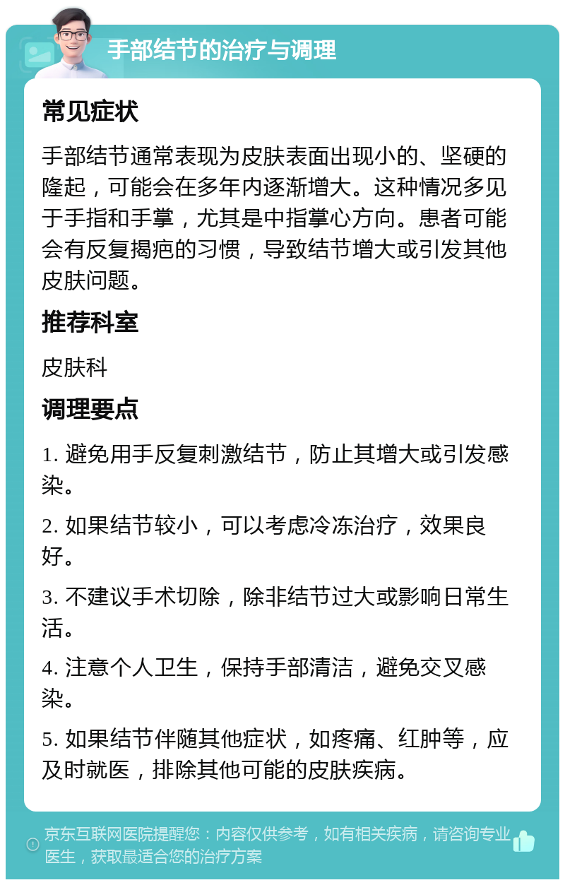 手部结节的治疗与调理 常见症状 手部结节通常表现为皮肤表面出现小的、坚硬的隆起，可能会在多年内逐渐增大。这种情况多见于手指和手掌，尤其是中指掌心方向。患者可能会有反复揭疤的习惯，导致结节增大或引发其他皮肤问题。 推荐科室 皮肤科 调理要点 1. 避免用手反复刺激结节，防止其增大或引发感染。 2. 如果结节较小，可以考虑冷冻治疗，效果良好。 3. 不建议手术切除，除非结节过大或影响日常生活。 4. 注意个人卫生，保持手部清洁，避免交叉感染。 5. 如果结节伴随其他症状，如疼痛、红肿等，应及时就医，排除其他可能的皮肤疾病。