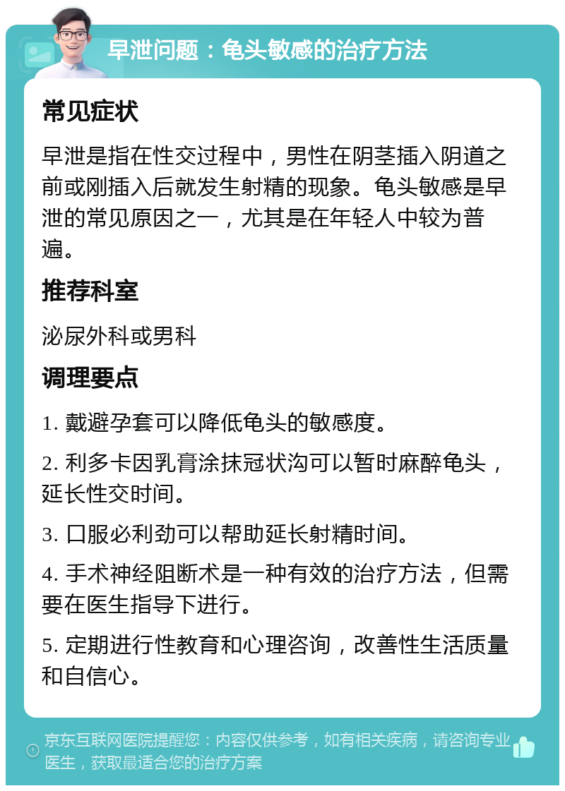 早泄问题：龟头敏感的治疗方法 常见症状 早泄是指在性交过程中，男性在阴茎插入阴道之前或刚插入后就发生射精的现象。龟头敏感是早泄的常见原因之一，尤其是在年轻人中较为普遍。 推荐科室 泌尿外科或男科 调理要点 1. 戴避孕套可以降低龟头的敏感度。 2. 利多卡因乳膏涂抹冠状沟可以暂时麻醉龟头，延长性交时间。 3. 口服必利劲可以帮助延长射精时间。 4. 手术神经阻断术是一种有效的治疗方法，但需要在医生指导下进行。 5. 定期进行性教育和心理咨询，改善性生活质量和自信心。