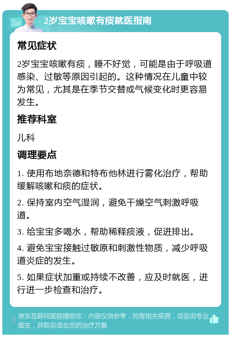 2岁宝宝咳嗽有痰就医指南 常见症状 2岁宝宝咳嗽有痰，睡不好觉，可能是由于呼吸道感染、过敏等原因引起的。这种情况在儿童中较为常见，尤其是在季节交替或气候变化时更容易发生。 推荐科室 儿科 调理要点 1. 使用布地奈德和特布他林进行雾化治疗，帮助缓解咳嗽和痰的症状。 2. 保持室内空气湿润，避免干燥空气刺激呼吸道。 3. 给宝宝多喝水，帮助稀释痰液，促进排出。 4. 避免宝宝接触过敏原和刺激性物质，减少呼吸道炎症的发生。 5. 如果症状加重或持续不改善，应及时就医，进行进一步检查和治疗。