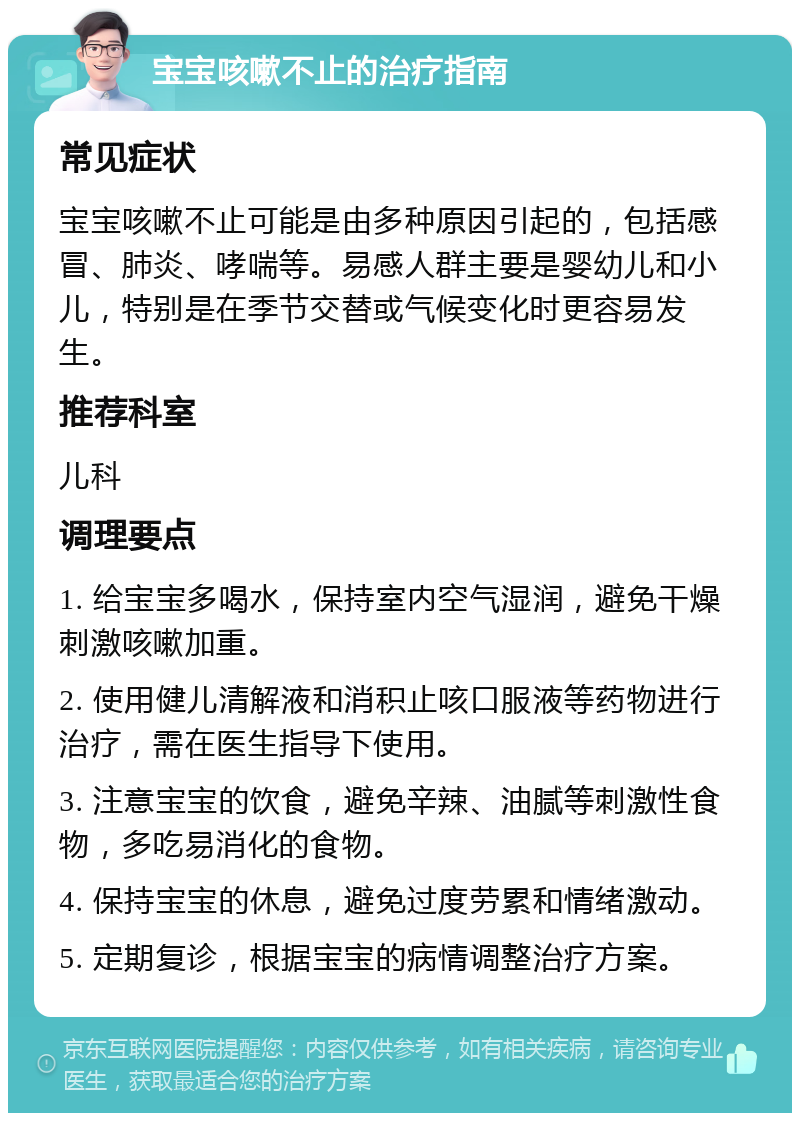 宝宝咳嗽不止的治疗指南 常见症状 宝宝咳嗽不止可能是由多种原因引起的，包括感冒、肺炎、哮喘等。易感人群主要是婴幼儿和小儿，特别是在季节交替或气候变化时更容易发生。 推荐科室 儿科 调理要点 1. 给宝宝多喝水，保持室内空气湿润，避免干燥刺激咳嗽加重。 2. 使用健儿清解液和消积止咳口服液等药物进行治疗，需在医生指导下使用。 3. 注意宝宝的饮食，避免辛辣、油腻等刺激性食物，多吃易消化的食物。 4. 保持宝宝的休息，避免过度劳累和情绪激动。 5. 定期复诊，根据宝宝的病情调整治疗方案。