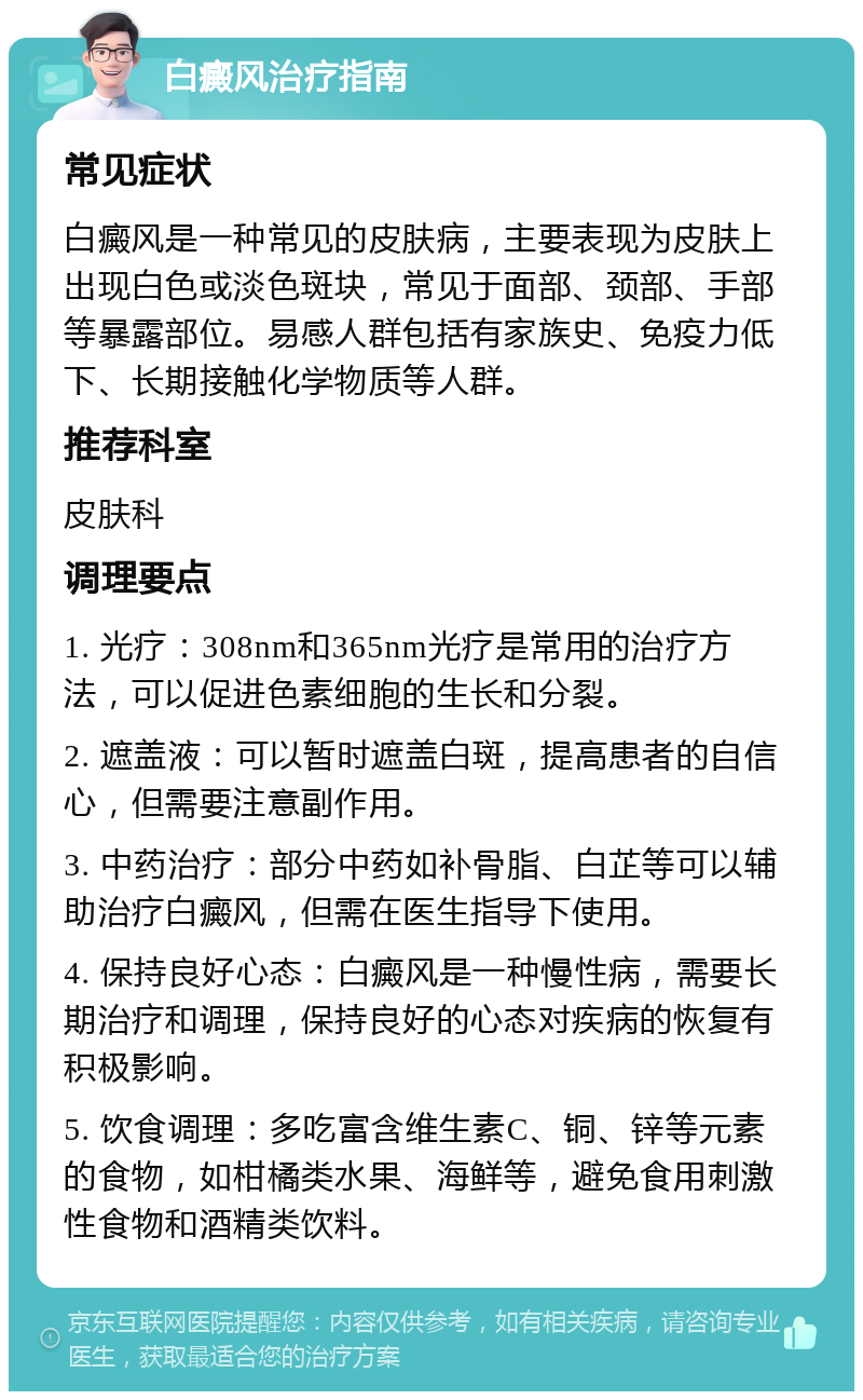 白癜风治疗指南 常见症状 白癜风是一种常见的皮肤病，主要表现为皮肤上出现白色或淡色斑块，常见于面部、颈部、手部等暴露部位。易感人群包括有家族史、免疫力低下、长期接触化学物质等人群。 推荐科室 皮肤科 调理要点 1. 光疗：308nm和365nm光疗是常用的治疗方法，可以促进色素细胞的生长和分裂。 2. 遮盖液：可以暂时遮盖白斑，提高患者的自信心，但需要注意副作用。 3. 中药治疗：部分中药如补骨脂、白芷等可以辅助治疗白癜风，但需在医生指导下使用。 4. 保持良好心态：白癜风是一种慢性病，需要长期治疗和调理，保持良好的心态对疾病的恢复有积极影响。 5. 饮食调理：多吃富含维生素C、铜、锌等元素的食物，如柑橘类水果、海鲜等，避免食用刺激性食物和酒精类饮料。