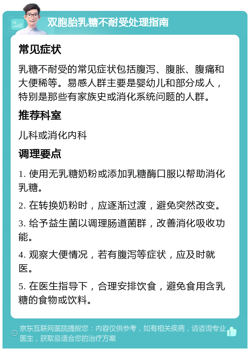 双胞胎乳糖不耐受处理指南 常见症状 乳糖不耐受的常见症状包括腹泻、腹胀、腹痛和大便稀等。易感人群主要是婴幼儿和部分成人，特别是那些有家族史或消化系统问题的人群。 推荐科室 儿科或消化内科 调理要点 1. 使用无乳糖奶粉或添加乳糖酶口服以帮助消化乳糖。 2. 在转换奶粉时，应逐渐过渡，避免突然改变。 3. 给予益生菌以调理肠道菌群，改善消化吸收功能。 4. 观察大便情况，若有腹泻等症状，应及时就医。 5. 在医生指导下，合理安排饮食，避免食用含乳糖的食物或饮料。