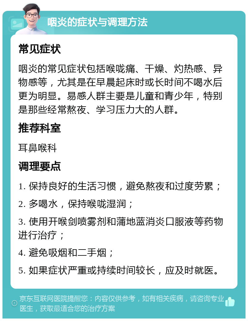 咽炎的症状与调理方法 常见症状 咽炎的常见症状包括喉咙痛、干燥、灼热感、异物感等，尤其是在早晨起床时或长时间不喝水后更为明显。易感人群主要是儿童和青少年，特别是那些经常熬夜、学习压力大的人群。 推荐科室 耳鼻喉科 调理要点 1. 保持良好的生活习惯，避免熬夜和过度劳累； 2. 多喝水，保持喉咙湿润； 3. 使用开喉剑喷雾剂和蒲地蓝消炎口服液等药物进行治疗； 4. 避免吸烟和二手烟； 5. 如果症状严重或持续时间较长，应及时就医。