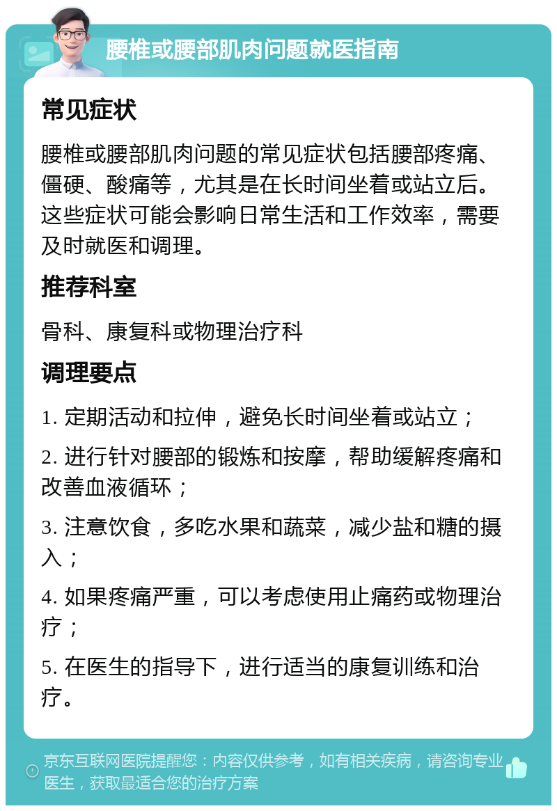 腰椎或腰部肌肉问题就医指南 常见症状 腰椎或腰部肌肉问题的常见症状包括腰部疼痛、僵硬、酸痛等，尤其是在长时间坐着或站立后。这些症状可能会影响日常生活和工作效率，需要及时就医和调理。 推荐科室 骨科、康复科或物理治疗科 调理要点 1. 定期活动和拉伸，避免长时间坐着或站立； 2. 进行针对腰部的锻炼和按摩，帮助缓解疼痛和改善血液循环； 3. 注意饮食，多吃水果和蔬菜，减少盐和糖的摄入； 4. 如果疼痛严重，可以考虑使用止痛药或物理治疗； 5. 在医生的指导下，进行适当的康复训练和治疗。