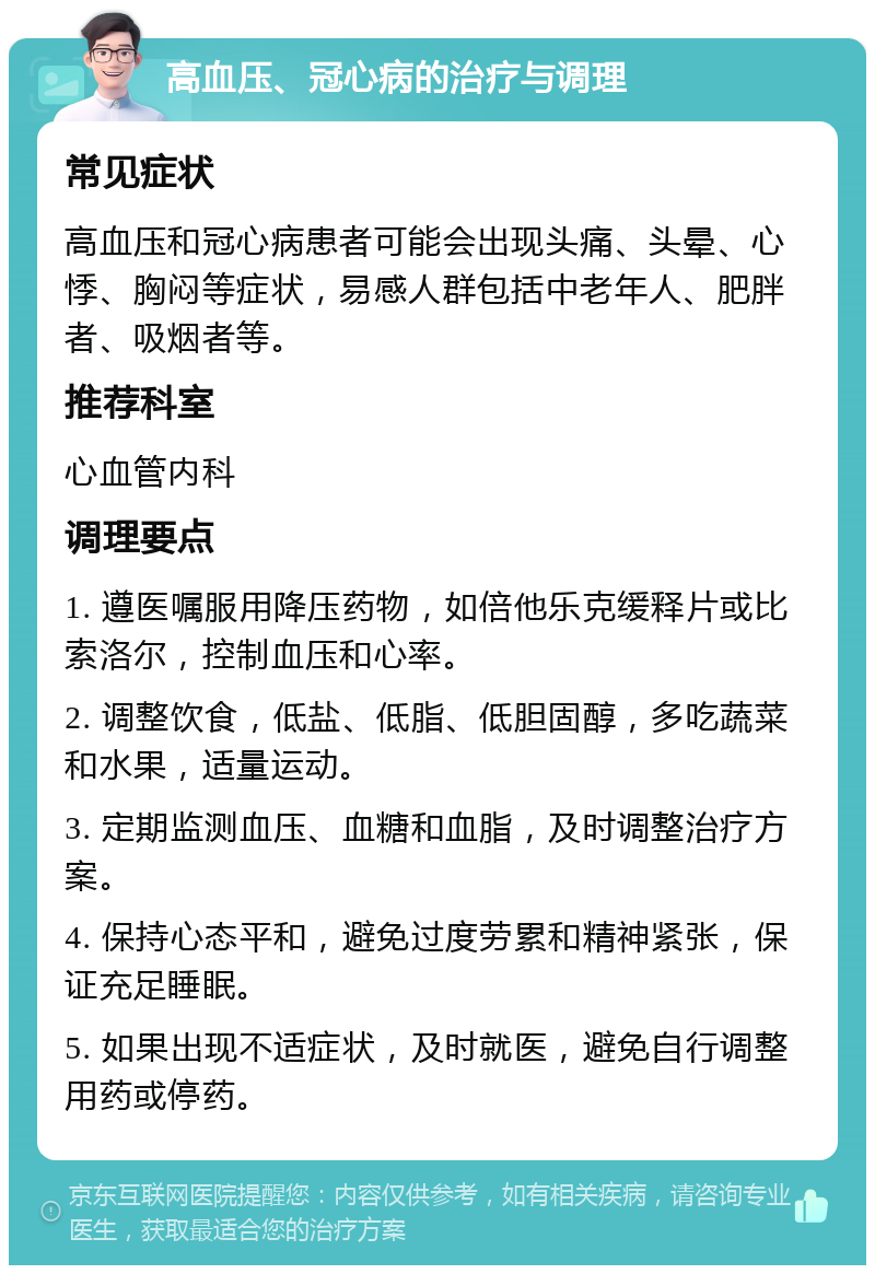 高血压、冠心病的治疗与调理 常见症状 高血压和冠心病患者可能会出现头痛、头晕、心悸、胸闷等症状，易感人群包括中老年人、肥胖者、吸烟者等。 推荐科室 心血管内科 调理要点 1. 遵医嘱服用降压药物，如倍他乐克缓释片或比索洛尔，控制血压和心率。 2. 调整饮食，低盐、低脂、低胆固醇，多吃蔬菜和水果，适量运动。 3. 定期监测血压、血糖和血脂，及时调整治疗方案。 4. 保持心态平和，避免过度劳累和精神紧张，保证充足睡眠。 5. 如果出现不适症状，及时就医，避免自行调整用药或停药。