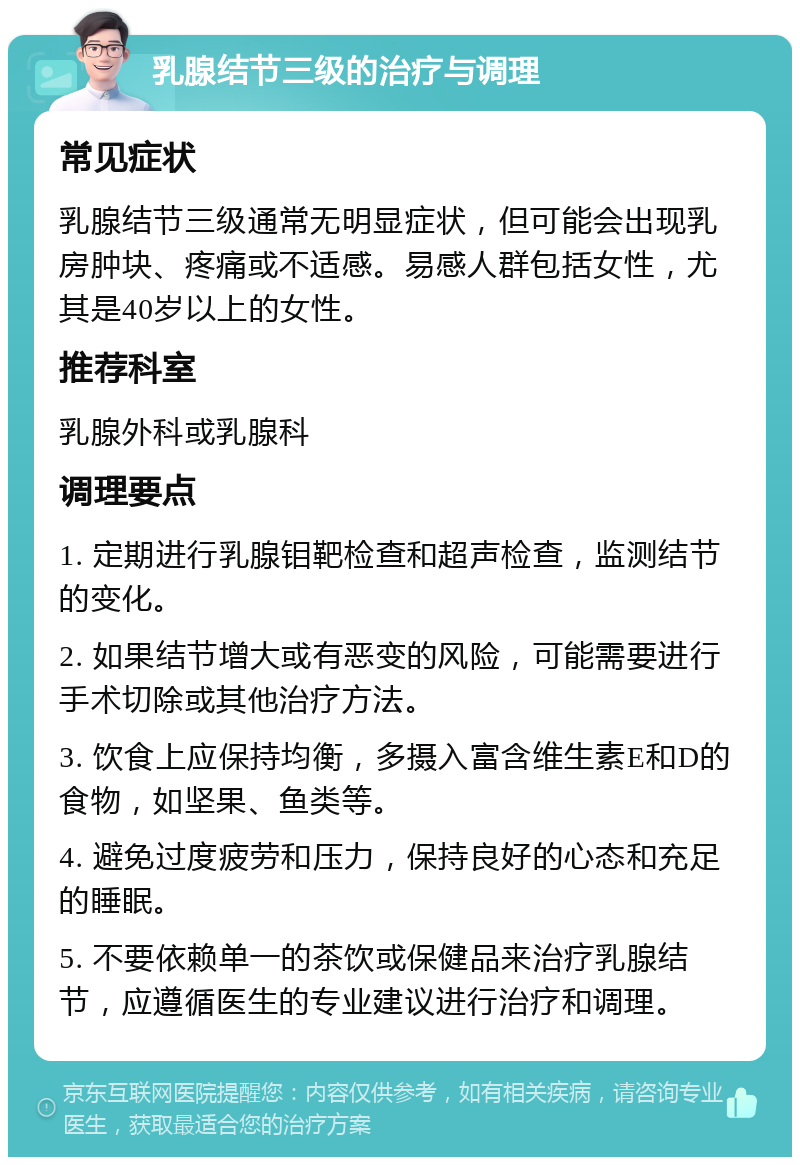 乳腺结节三级的治疗与调理 常见症状 乳腺结节三级通常无明显症状，但可能会出现乳房肿块、疼痛或不适感。易感人群包括女性，尤其是40岁以上的女性。 推荐科室 乳腺外科或乳腺科 调理要点 1. 定期进行乳腺钼靶检查和超声检查，监测结节的变化。 2. 如果结节增大或有恶变的风险，可能需要进行手术切除或其他治疗方法。 3. 饮食上应保持均衡，多摄入富含维生素E和D的食物，如坚果、鱼类等。 4. 避免过度疲劳和压力，保持良好的心态和充足的睡眠。 5. 不要依赖单一的茶饮或保健品来治疗乳腺结节，应遵循医生的专业建议进行治疗和调理。