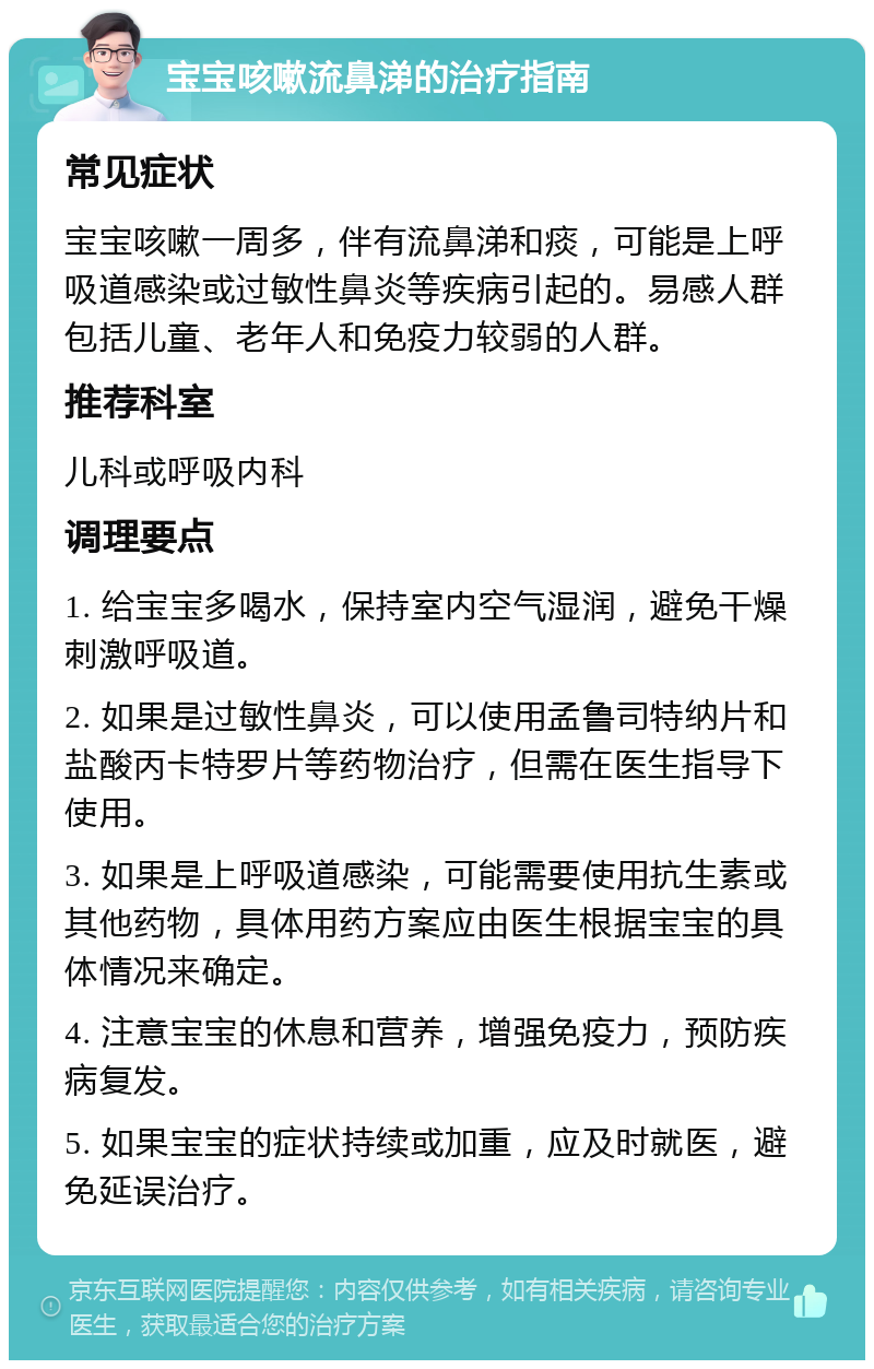 宝宝咳嗽流鼻涕的治疗指南 常见症状 宝宝咳嗽一周多，伴有流鼻涕和痰，可能是上呼吸道感染或过敏性鼻炎等疾病引起的。易感人群包括儿童、老年人和免疫力较弱的人群。 推荐科室 儿科或呼吸内科 调理要点 1. 给宝宝多喝水，保持室内空气湿润，避免干燥刺激呼吸道。 2. 如果是过敏性鼻炎，可以使用孟鲁司特纳片和盐酸丙卡特罗片等药物治疗，但需在医生指导下使用。 3. 如果是上呼吸道感染，可能需要使用抗生素或其他药物，具体用药方案应由医生根据宝宝的具体情况来确定。 4. 注意宝宝的休息和营养，增强免疫力，预防疾病复发。 5. 如果宝宝的症状持续或加重，应及时就医，避免延误治疗。