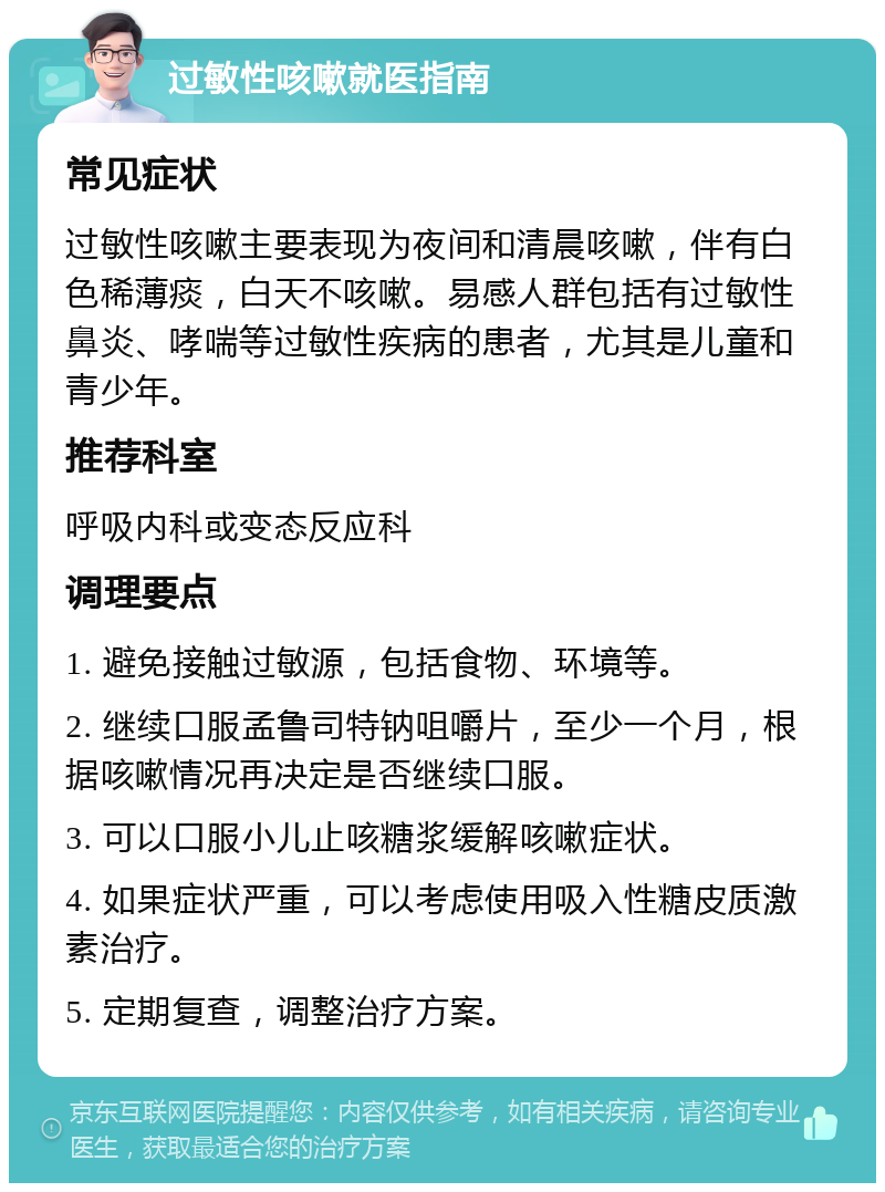 过敏性咳嗽就医指南 常见症状 过敏性咳嗽主要表现为夜间和清晨咳嗽，伴有白色稀薄痰，白天不咳嗽。易感人群包括有过敏性鼻炎、哮喘等过敏性疾病的患者，尤其是儿童和青少年。 推荐科室 呼吸内科或变态反应科 调理要点 1. 避免接触过敏源，包括食物、环境等。 2. 继续口服孟鲁司特钠咀嚼片，至少一个月，根据咳嗽情况再决定是否继续口服。 3. 可以口服小儿止咳糖浆缓解咳嗽症状。 4. 如果症状严重，可以考虑使用吸入性糖皮质激素治疗。 5. 定期复查，调整治疗方案。