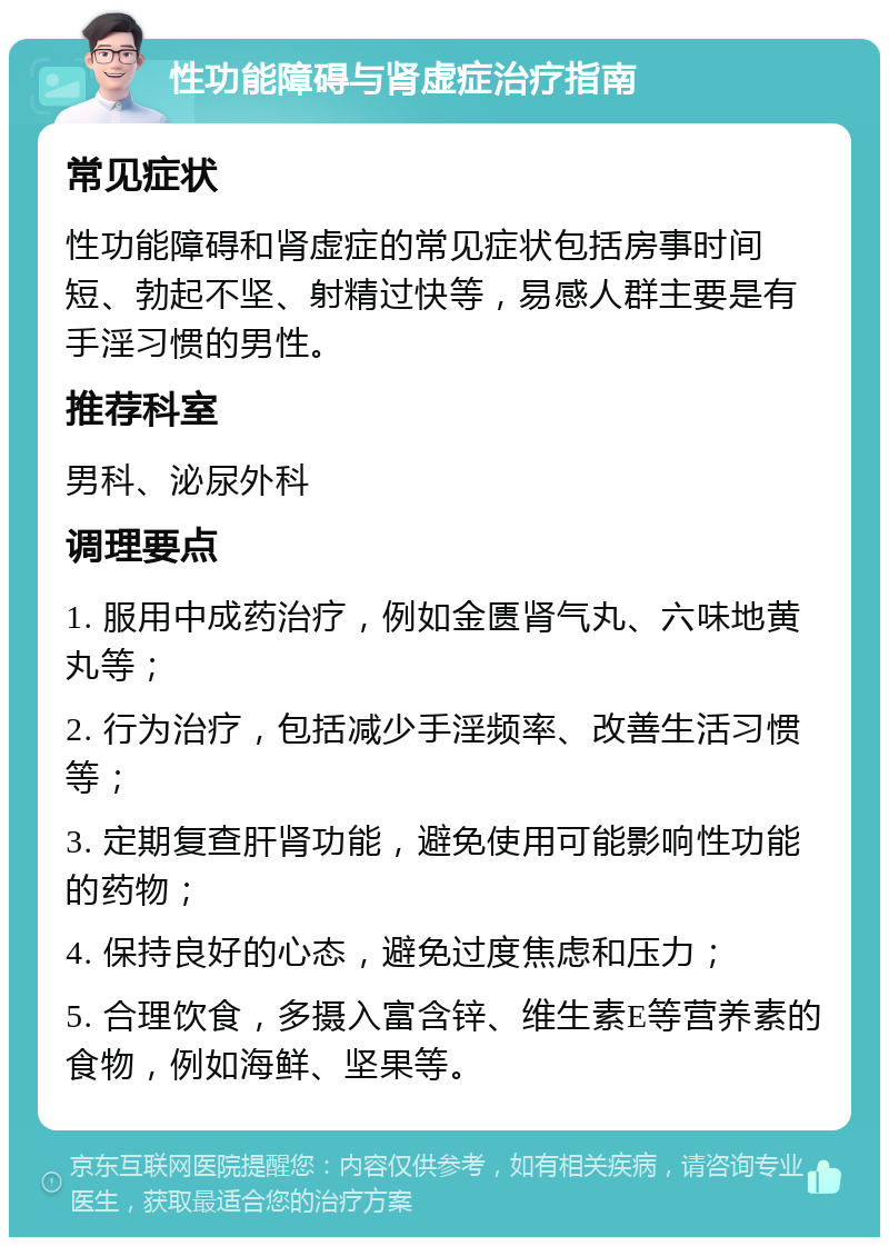 性功能障碍与肾虚症治疗指南 常见症状 性功能障碍和肾虚症的常见症状包括房事时间短、勃起不坚、射精过快等，易感人群主要是有手淫习惯的男性。 推荐科室 男科、泌尿外科 调理要点 1. 服用中成药治疗，例如金匮肾气丸、六味地黄丸等； 2. 行为治疗，包括减少手淫频率、改善生活习惯等； 3. 定期复查肝肾功能，避免使用可能影响性功能的药物； 4. 保持良好的心态，避免过度焦虑和压力； 5. 合理饮食，多摄入富含锌、维生素E等营养素的食物，例如海鲜、坚果等。