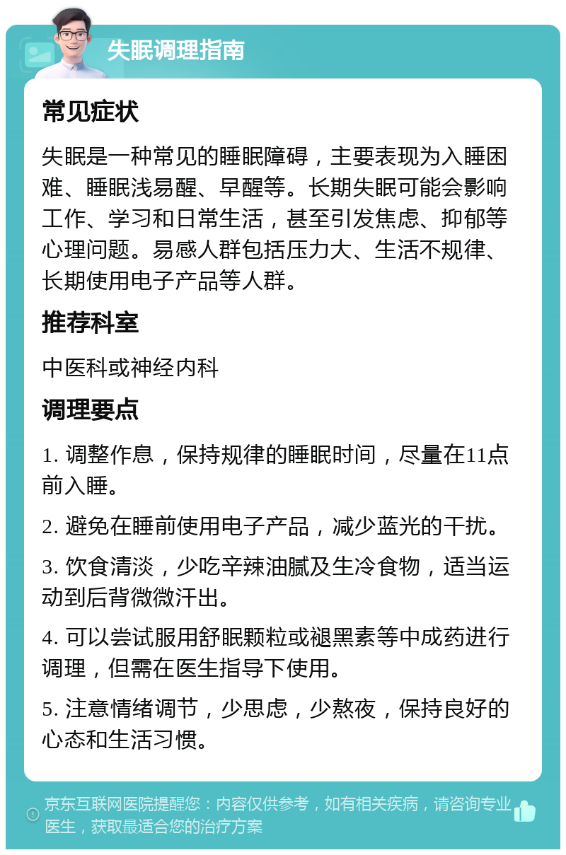 失眠调理指南 常见症状 失眠是一种常见的睡眠障碍，主要表现为入睡困难、睡眠浅易醒、早醒等。长期失眠可能会影响工作、学习和日常生活，甚至引发焦虑、抑郁等心理问题。易感人群包括压力大、生活不规律、长期使用电子产品等人群。 推荐科室 中医科或神经内科 调理要点 1. 调整作息，保持规律的睡眠时间，尽量在11点前入睡。 2. 避免在睡前使用电子产品，减少蓝光的干扰。 3. 饮食清淡，少吃辛辣油腻及生冷食物，适当运动到后背微微汗出。 4. 可以尝试服用舒眠颗粒或褪黑素等中成药进行调理，但需在医生指导下使用。 5. 注意情绪调节，少思虑，少熬夜，保持良好的心态和生活习惯。