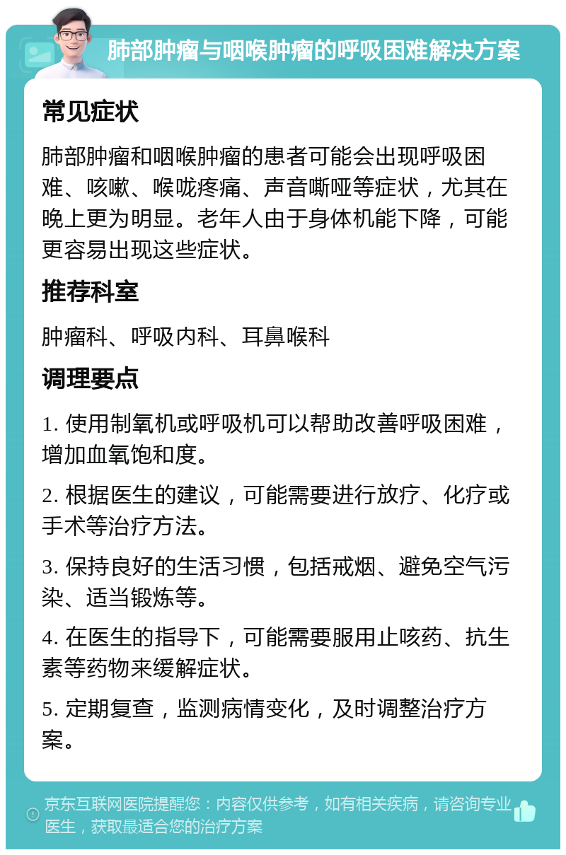 肺部肿瘤与咽喉肿瘤的呼吸困难解决方案 常见症状 肺部肿瘤和咽喉肿瘤的患者可能会出现呼吸困难、咳嗽、喉咙疼痛、声音嘶哑等症状，尤其在晚上更为明显。老年人由于身体机能下降，可能更容易出现这些症状。 推荐科室 肿瘤科、呼吸内科、耳鼻喉科 调理要点 1. 使用制氧机或呼吸机可以帮助改善呼吸困难，增加血氧饱和度。 2. 根据医生的建议，可能需要进行放疗、化疗或手术等治疗方法。 3. 保持良好的生活习惯，包括戒烟、避免空气污染、适当锻炼等。 4. 在医生的指导下，可能需要服用止咳药、抗生素等药物来缓解症状。 5. 定期复查，监测病情变化，及时调整治疗方案。