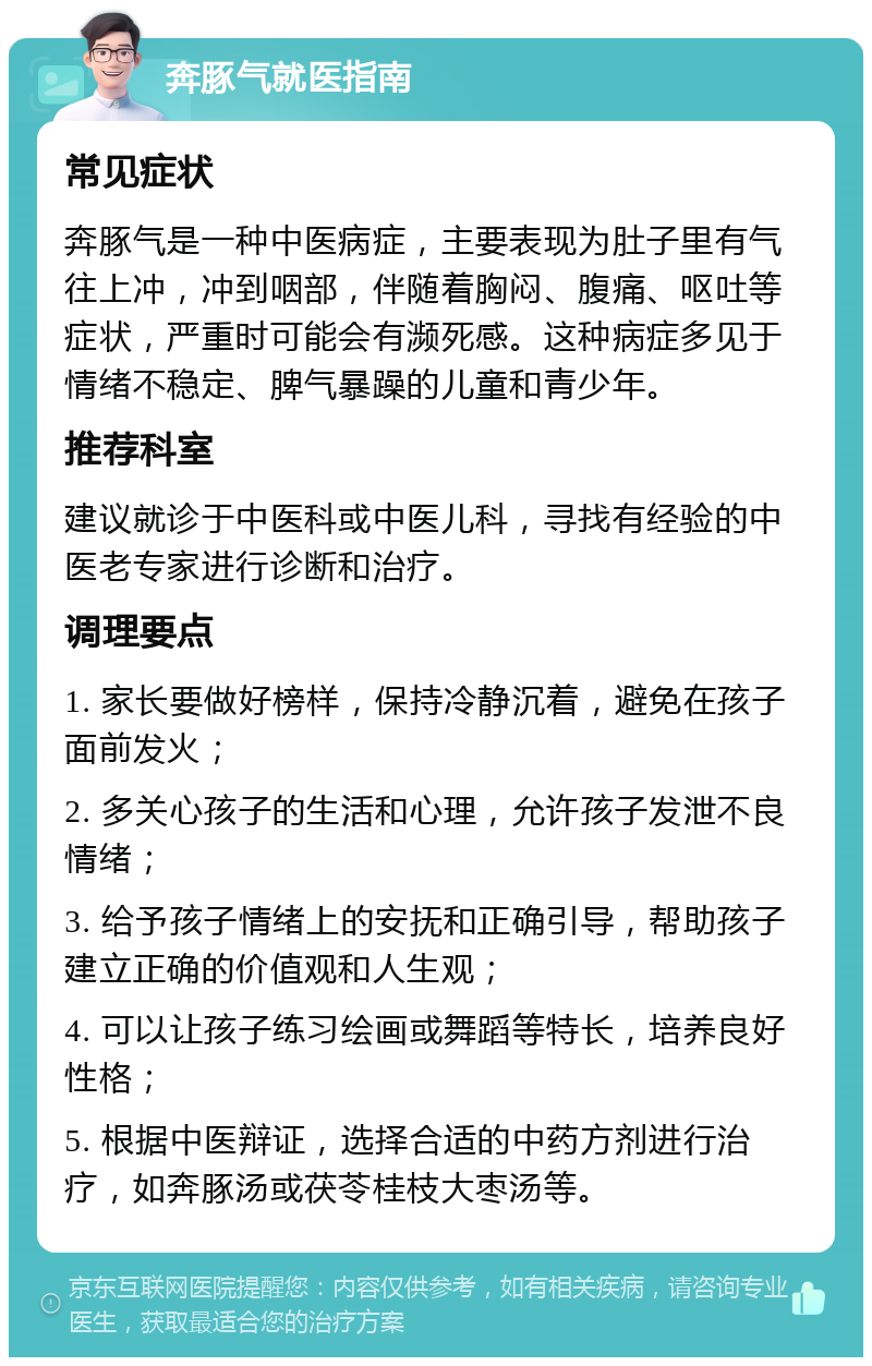 奔豚气就医指南 常见症状 奔豚气是一种中医病症，主要表现为肚子里有气往上冲，冲到咽部，伴随着胸闷、腹痛、呕吐等症状，严重时可能会有濒死感。这种病症多见于情绪不稳定、脾气暴躁的儿童和青少年。 推荐科室 建议就诊于中医科或中医儿科，寻找有经验的中医老专家进行诊断和治疗。 调理要点 1. 家长要做好榜样，保持冷静沉着，避免在孩子面前发火； 2. 多关心孩子的生活和心理，允许孩子发泄不良情绪； 3. 给予孩子情绪上的安抚和正确引导，帮助孩子建立正确的价值观和人生观； 4. 可以让孩子练习绘画或舞蹈等特长，培养良好性格； 5. 根据中医辩证，选择合适的中药方剂进行治疗，如奔豚汤或茯苓桂枝大枣汤等。