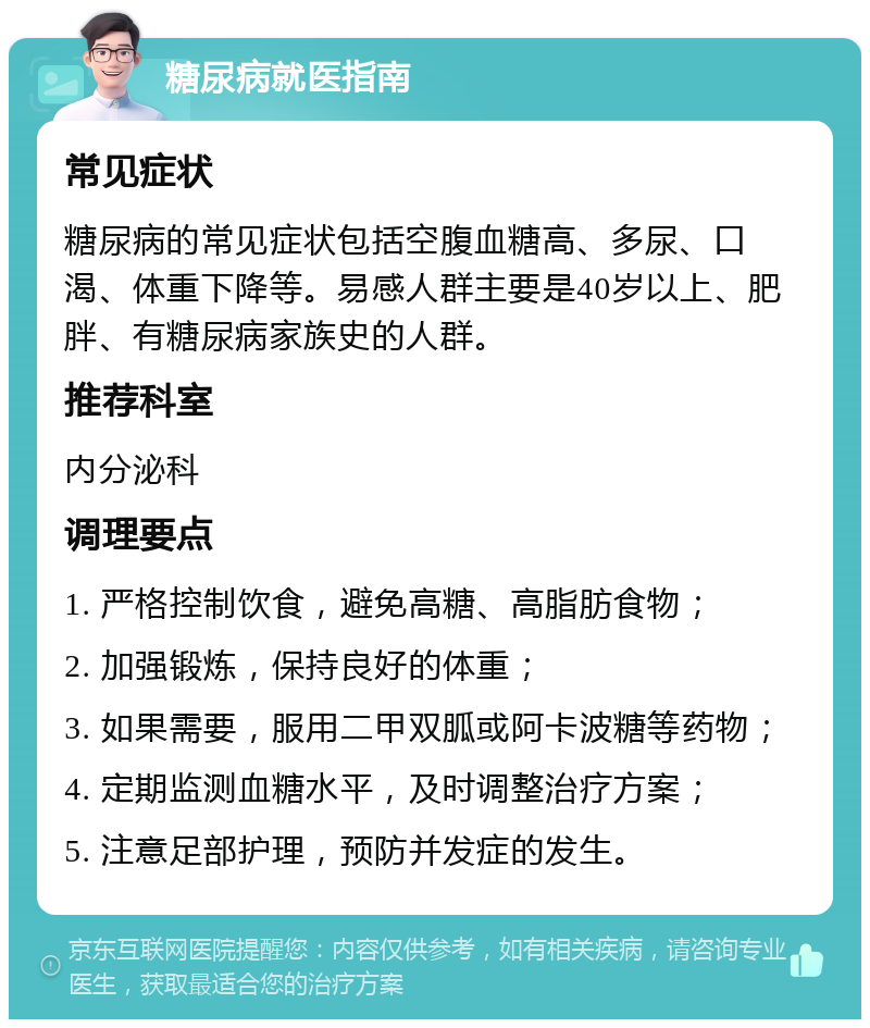 糖尿病就医指南 常见症状 糖尿病的常见症状包括空腹血糖高、多尿、口渴、体重下降等。易感人群主要是40岁以上、肥胖、有糖尿病家族史的人群。 推荐科室 内分泌科 调理要点 1. 严格控制饮食，避免高糖、高脂肪食物； 2. 加强锻炼，保持良好的体重； 3. 如果需要，服用二甲双胍或阿卡波糖等药物； 4. 定期监测血糖水平，及时调整治疗方案； 5. 注意足部护理，预防并发症的发生。