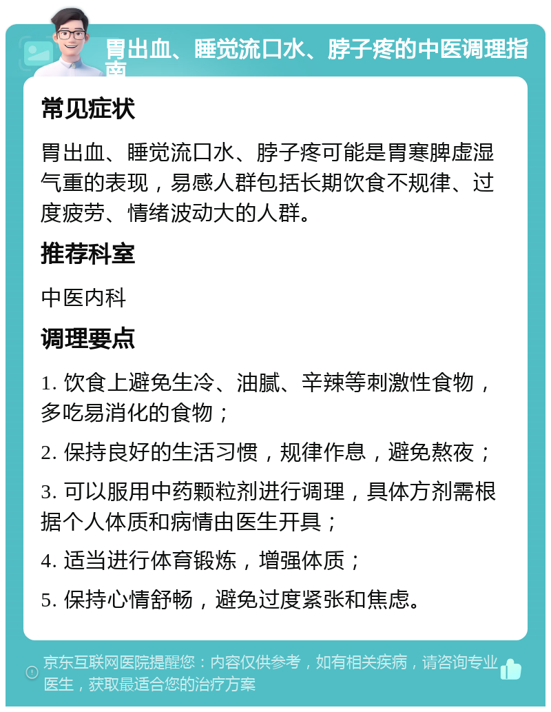 胃出血、睡觉流口水、脖子疼的中医调理指南 常见症状 胃出血、睡觉流口水、脖子疼可能是胃寒脾虚湿气重的表现，易感人群包括长期饮食不规律、过度疲劳、情绪波动大的人群。 推荐科室 中医内科 调理要点 1. 饮食上避免生冷、油腻、辛辣等刺激性食物，多吃易消化的食物； 2. 保持良好的生活习惯，规律作息，避免熬夜； 3. 可以服用中药颗粒剂进行调理，具体方剂需根据个人体质和病情由医生开具； 4. 适当进行体育锻炼，增强体质； 5. 保持心情舒畅，避免过度紧张和焦虑。