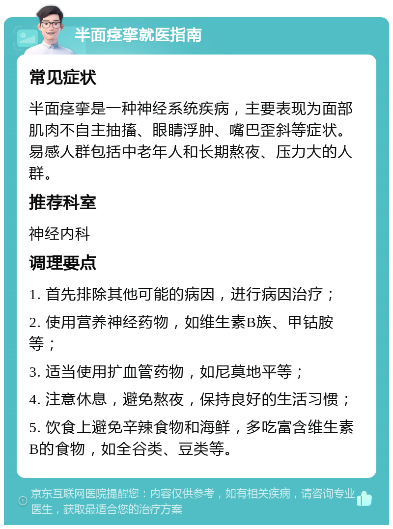 半面痉挛就医指南 常见症状 半面痉挛是一种神经系统疾病，主要表现为面部肌肉不自主抽搐、眼睛浮肿、嘴巴歪斜等症状。易感人群包括中老年人和长期熬夜、压力大的人群。 推荐科室 神经内科 调理要点 1. 首先排除其他可能的病因，进行病因治疗； 2. 使用营养神经药物，如维生素B族、甲钴胺等； 3. 适当使用扩血管药物，如尼莫地平等； 4. 注意休息，避免熬夜，保持良好的生活习惯； 5. 饮食上避免辛辣食物和海鲜，多吃富含维生素B的食物，如全谷类、豆类等。