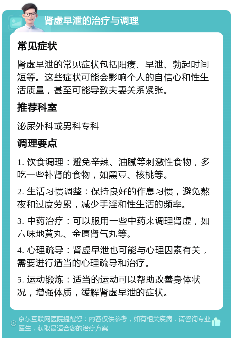 肾虚早泄的治疗与调理 常见症状 肾虚早泄的常见症状包括阳痿、早泄、勃起时间短等。这些症状可能会影响个人的自信心和性生活质量，甚至可能导致夫妻关系紧张。 推荐科室 泌尿外科或男科专科 调理要点 1. 饮食调理：避免辛辣、油腻等刺激性食物，多吃一些补肾的食物，如黑豆、核桃等。 2. 生活习惯调整：保持良好的作息习惯，避免熬夜和过度劳累，减少手淫和性生活的频率。 3. 中药治疗：可以服用一些中药来调理肾虚，如六味地黄丸、金匮肾气丸等。 4. 心理疏导：肾虚早泄也可能与心理因素有关，需要进行适当的心理疏导和治疗。 5. 运动锻炼：适当的运动可以帮助改善身体状况，增强体质，缓解肾虚早泄的症状。