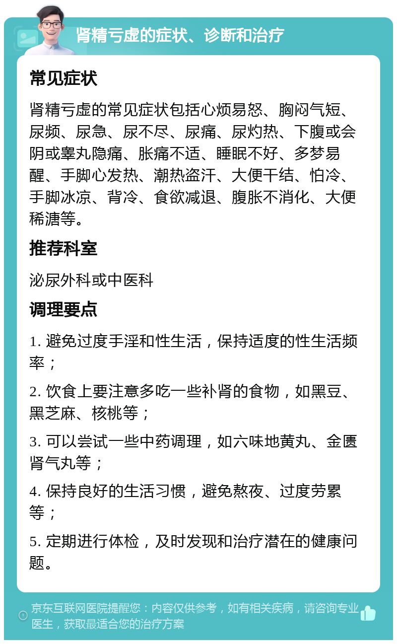 肾精亏虚的症状、诊断和治疗 常见症状 肾精亏虚的常见症状包括心烦易怒、胸闷气短、尿频、尿急、尿不尽、尿痛、尿灼热、下腹或会阴或睾丸隐痛、胀痛不适、睡眠不好、多梦易醒、手脚心发热、潮热盗汗、大便干结、怕冷、手脚冰凉、背冷、食欲减退、腹胀不消化、大便稀溏等。 推荐科室 泌尿外科或中医科 调理要点 1. 避免过度手淫和性生活，保持适度的性生活频率； 2. 饮食上要注意多吃一些补肾的食物，如黑豆、黑芝麻、核桃等； 3. 可以尝试一些中药调理，如六味地黄丸、金匮肾气丸等； 4. 保持良好的生活习惯，避免熬夜、过度劳累等； 5. 定期进行体检，及时发现和治疗潜在的健康问题。