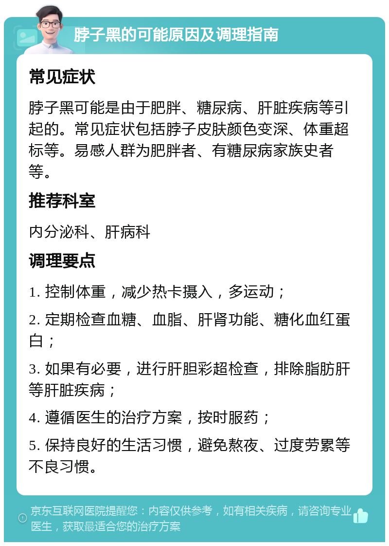 脖子黑的可能原因及调理指南 常见症状 脖子黑可能是由于肥胖、糖尿病、肝脏疾病等引起的。常见症状包括脖子皮肤颜色变深、体重超标等。易感人群为肥胖者、有糖尿病家族史者等。 推荐科室 内分泌科、肝病科 调理要点 1. 控制体重，减少热卡摄入，多运动； 2. 定期检查血糖、血脂、肝肾功能、糖化血红蛋白； 3. 如果有必要，进行肝胆彩超检查，排除脂肪肝等肝脏疾病； 4. 遵循医生的治疗方案，按时服药； 5. 保持良好的生活习惯，避免熬夜、过度劳累等不良习惯。