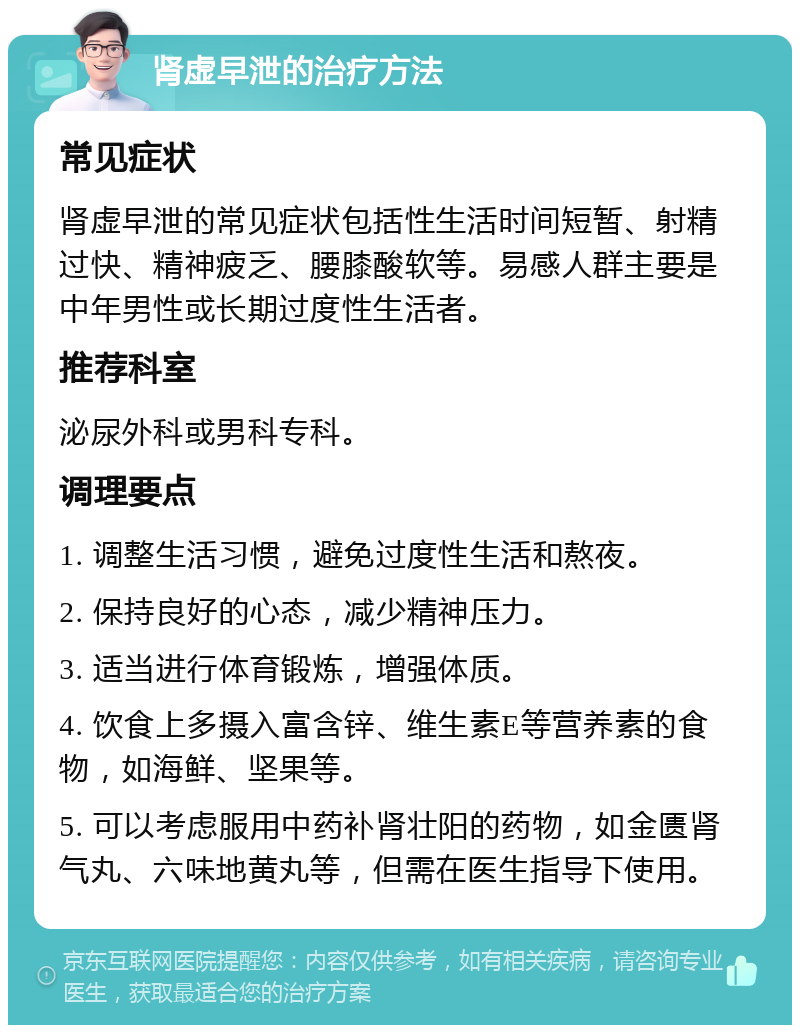 肾虚早泄的治疗方法 常见症状 肾虚早泄的常见症状包括性生活时间短暂、射精过快、精神疲乏、腰膝酸软等。易感人群主要是中年男性或长期过度性生活者。 推荐科室 泌尿外科或男科专科。 调理要点 1. 调整生活习惯，避免过度性生活和熬夜。 2. 保持良好的心态，减少精神压力。 3. 适当进行体育锻炼，增强体质。 4. 饮食上多摄入富含锌、维生素E等营养素的食物，如海鲜、坚果等。 5. 可以考虑服用中药补肾壮阳的药物，如金匮肾气丸、六味地黄丸等，但需在医生指导下使用。