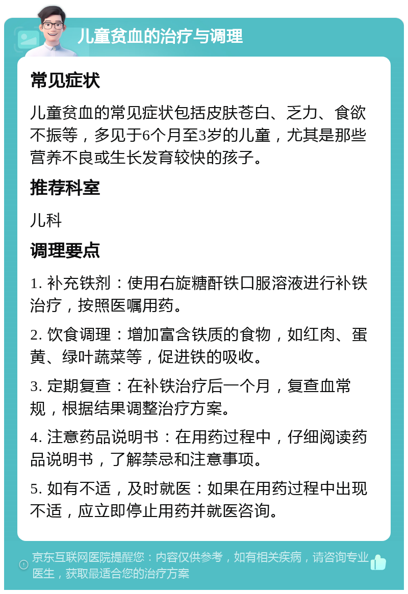 儿童贫血的治疗与调理 常见症状 儿童贫血的常见症状包括皮肤苍白、乏力、食欲不振等，多见于6个月至3岁的儿童，尤其是那些营养不良或生长发育较快的孩子。 推荐科室 儿科 调理要点 1. 补充铁剂：使用右旋糖酐铁口服溶液进行补铁治疗，按照医嘱用药。 2. 饮食调理：增加富含铁质的食物，如红肉、蛋黄、绿叶蔬菜等，促进铁的吸收。 3. 定期复查：在补铁治疗后一个月，复查血常规，根据结果调整治疗方案。 4. 注意药品说明书：在用药过程中，仔细阅读药品说明书，了解禁忌和注意事项。 5. 如有不适，及时就医：如果在用药过程中出现不适，应立即停止用药并就医咨询。