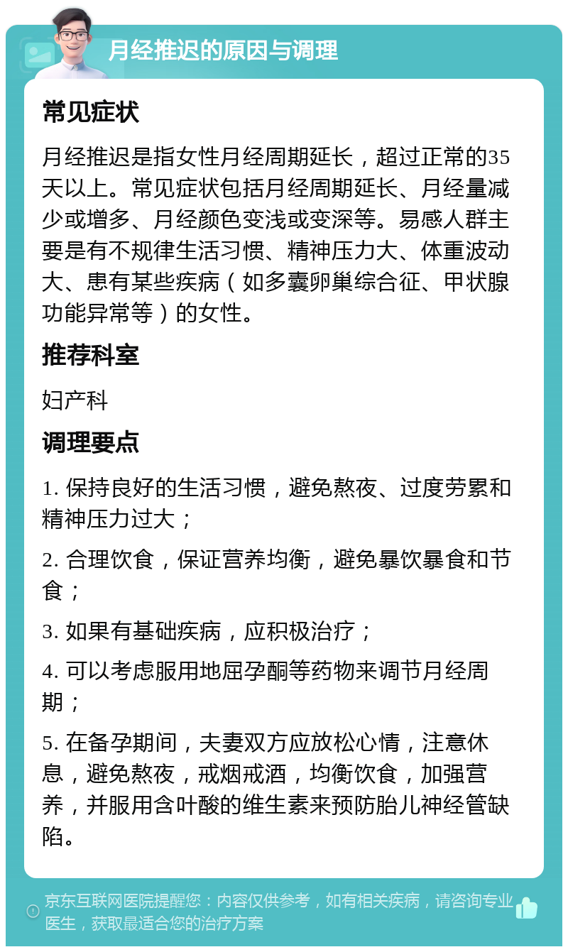 月经推迟的原因与调理 常见症状 月经推迟是指女性月经周期延长，超过正常的35天以上。常见症状包括月经周期延长、月经量减少或增多、月经颜色变浅或变深等。易感人群主要是有不规律生活习惯、精神压力大、体重波动大、患有某些疾病（如多囊卵巢综合征、甲状腺功能异常等）的女性。 推荐科室 妇产科 调理要点 1. 保持良好的生活习惯，避免熬夜、过度劳累和精神压力过大； 2. 合理饮食，保证营养均衡，避免暴饮暴食和节食； 3. 如果有基础疾病，应积极治疗； 4. 可以考虑服用地屈孕酮等药物来调节月经周期； 5. 在备孕期间，夫妻双方应放松心情，注意休息，避免熬夜，戒烟戒酒，均衡饮食，加强营养，并服用含叶酸的维生素来预防胎儿神经管缺陷。